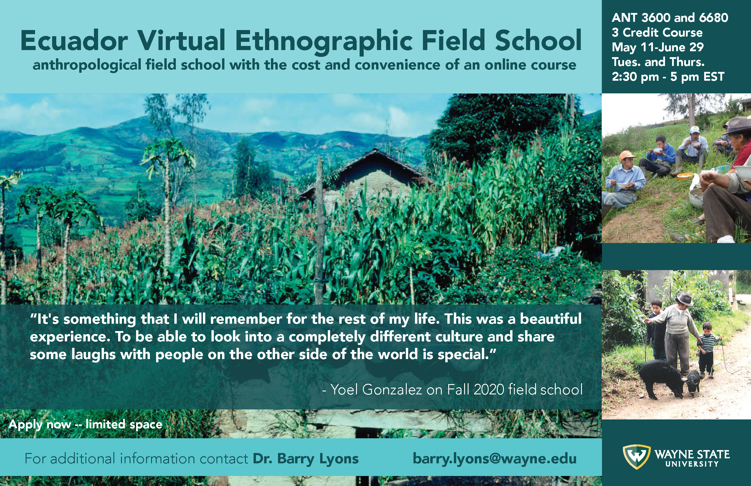 Ecuador Virtual Ethnography Field School. anthropological field school with the cost and convenience of an online course. It's something that I will remember for the rest of my life. This was a beautiful experience. To be able to look into a completely different culture and share some laughs with people on the other side of the world is special Yoel Gonzalez on Fall 2020 field school. Apply now - limitedspace.⁠ For additional information contact Dr. Barry Lyons. barry.lyons@wayne.edu. ⁠