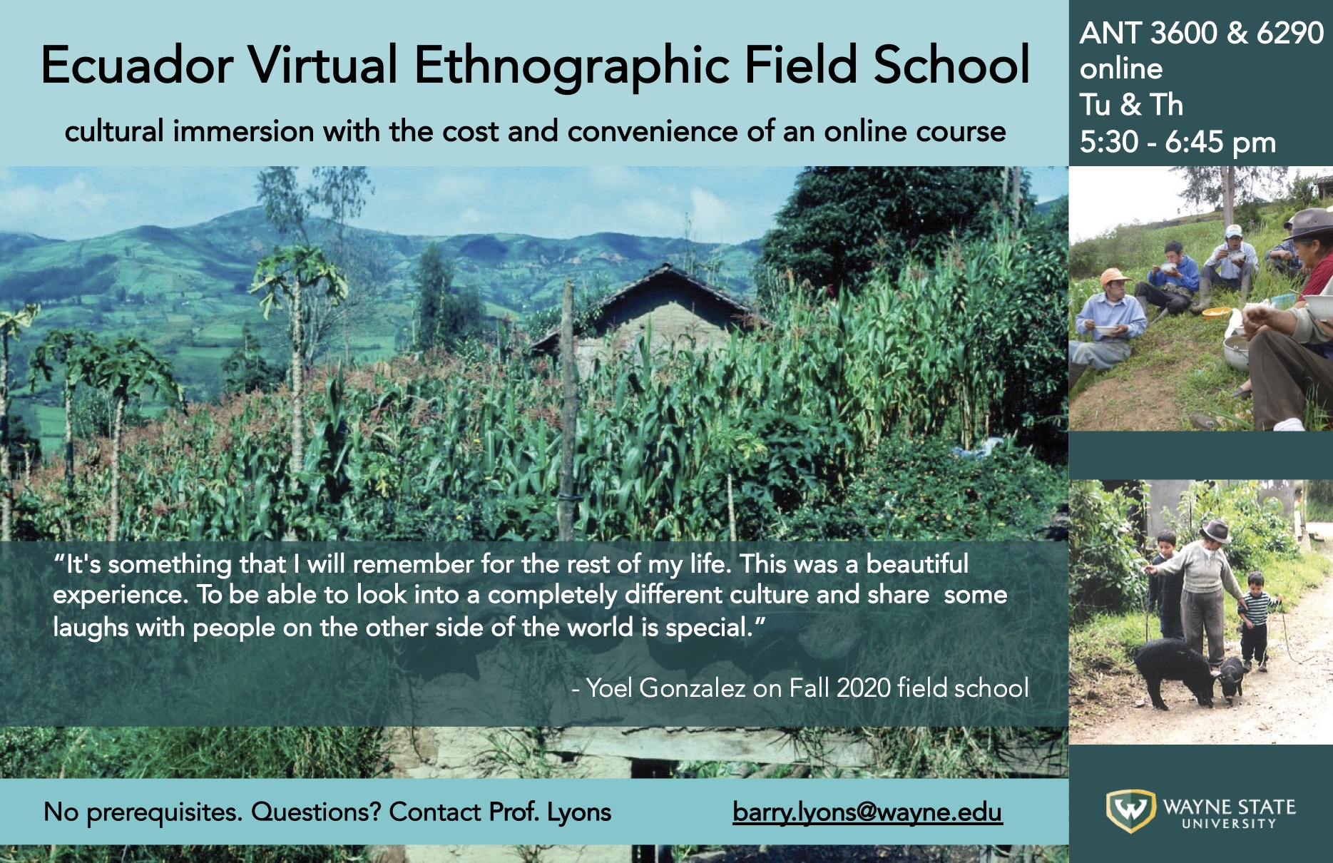 Ecuador Virtual Ethnographic Field School Anthropological field school with the cost and convenience of an online course  If interested contact Dr. Barry Lyons barry.lyons@wayne.edu  Course Description  ANT 3600 and 6290 3 Credit Course  Jan. 11 - May 3 Class meets on Zoom Tu & Th 5:30-6:45 ET  This course taught online from Ecuador, immerses students virtually in the culture of an Andean village. Students connect with villagers through Zoom and WhatsApp, practicing language skills while learning about rural livelihoods and sustainability in the context of climate change and globalization.  • Develop anthropological research skills  •Analyze economic and environmental challenges in rural Latin America  •Improve Spanish language skills  •Explore and meet requirements in anthropology, global studies, Spanish, Latin American studies  • Undergraduate and graduate levels  • Prerequisites: At least Intermediate-level Spanish fluency & instructor permission.  Contact barry.lyons@wayne.edu  Location  San Vicente de Bolívar is a Spanish-speaking village in the Andes mountains, at 8,000 feet above sea level. Farmers in San Vicente grow corn on modest plots they own or sharecrop. They face multiple challenges including low prices for their corn, declining agricultural fertility, new crop diseases, dependence on expensive and harmful chemical fertilizers and pesticides, and disruptions to normal weather patterns associated with climate change. Our research aims to understand the social and cultural dimensions of these challenges and ultimately help to develop economically and environmentally sustainable responses.  “It's something that I will remember for the rest of my life. This was a beautiful experience. To be able to look into a completely different culture and share some laughs with people on the other side of the world is special.” - Yoel Gonzalez on Fall 2020 field school